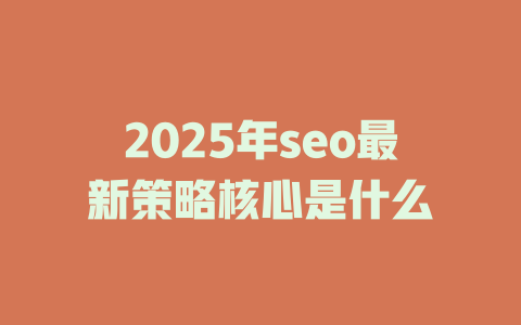 2025年seo最新策略核心是什么 一