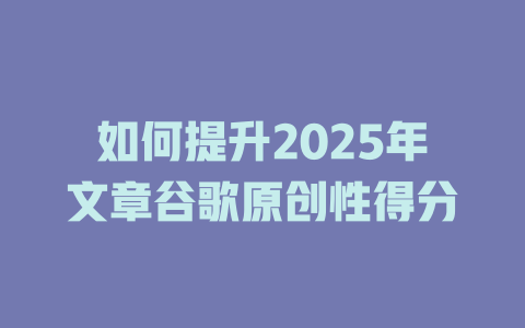 如何提升2025年文章谷歌原创性得分 一