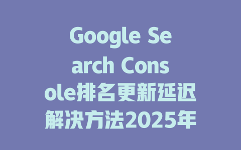 Google Search Console排名更新延迟解决方法2025年 一